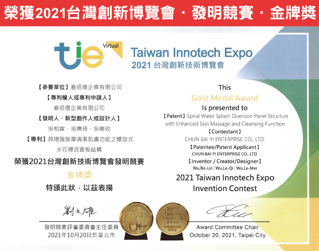 榮獲2021台灣發明競賽金牌獎Virtual  Expo2021 台灣創新博覽會參賽單位企業有限公司【專利權人或專利申請人佰億企業有限公司【發明人、新型創作人或設計人】吳柏霖、吳樂琦、吳樂玫【專利】增強按摩清潔肌膚功能之螺旋式水花導流面板結構榮獲2021台灣創新技術博覽會發明競賽金牌獎特頒此狀以表揚劉文雄發明競賽評審委員會主任委員2021年10月20日於臺北市ThisGold Medal Award presented to【Patent】 Spiral Water Splash Diversion Panel Structurewith Enhanced Skin Massage and Cleansing Function【Contestant】2021CHUN BAI YI ENTERPRISE CO. LTD.【Patentee/Patent Applicant】CHUN BAI YI ENTERPRISE CO. LTD.【Inventor / Creator/Designer】,Bo-LinWu,Le-Qi;Wu,Le-Mei2021 Taiwan Innotech ExpoInvention ContestTaiwanInnotechExpo台灣創新技術博覽會Award Committee ChairOctober 20, 2021, Taipei City