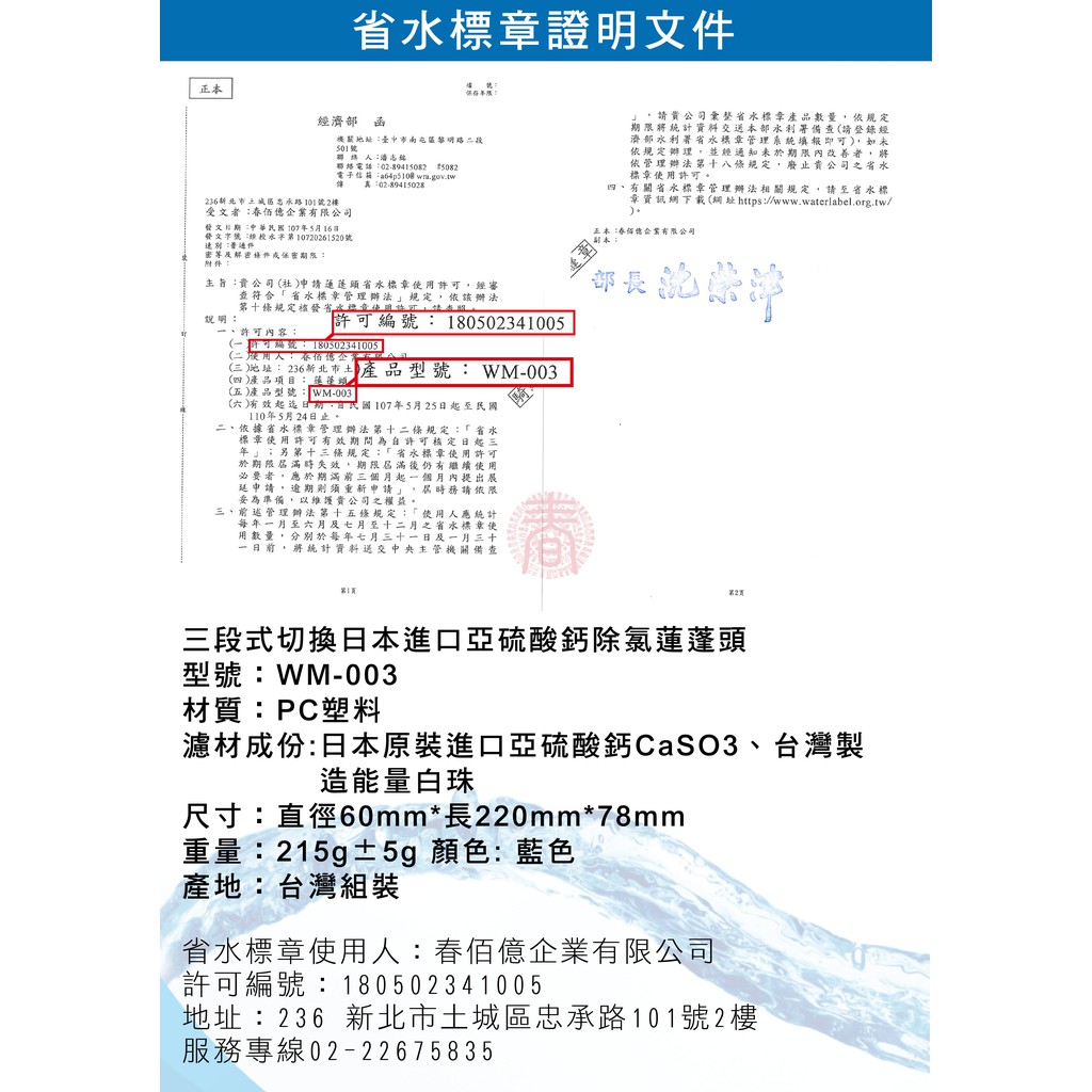 證明文件正本濟部函南屯區黎明路二段501聯絡電話0-89415082 5082電子 wmgov.tw傳 真:02-89415028路101號2受文者:億有限發文日期:1075月16日發文第10720261520號密等解密保密期限:主旨:公司許經審說明:符合管理辦法規定依該辦法第十條規定核發內容:許可: 180502341005(可編號:180302341005 (二: 佰億企業(三地址:236新北市土產品型號: WM-003(四)產品項目: (五)產品型號:WM-003)(六)有效 ,107年5月25日起至民國110年5月24日止二、依據省水管理辦法第十二條規定:「省水標許可有效期間為自許可核定日起三年;另第十三條規定:「省水標章使用許可於期限時失效,期限屆滿用必要者,於期滿前三個月起個月內提出展申請,逾期則須重新申請」,屆時務請依限妥為準備,以維護貴公司權益。三、前述管理辦法第十五條規定:「使用人應統計每年至六月及七月至十二月之省水標章使用數量,分別於每年七月三十一日及一月三十一,將統計主管機關備查第1页章,請貴公司省水標章產品數量,依規定期限將統計部備查(請登錄經濟部水利署省水標章管理系統填報即可),如依規定辦理。 經未於期限內改善者,將依管理辦法第十八條規定,廢止貴公司之省水標章使用許可。四、有關省水標章管理辦法相關規定,請至省水標章資訊網下載(網址https://www.waterlabel.org.tw/).正本:春佰億企業有限公司部長三段式切換日本進口亞硫酸鈣除氯蓮蓬頭型號:WM-003材質:PC塑料濾材成份:日本原裝進口亞硫酸鈣CaSO3、台灣製造能量白珠尺寸:直徑60mm*長220mm*78mm重量:215g±5g 顏色:藍色產地:台灣組裝省水標章使用人:春佰億企業有限公司許可編號:180502341005地址:236 新北市土城區忠承路101號2樓服務專線02-22675835